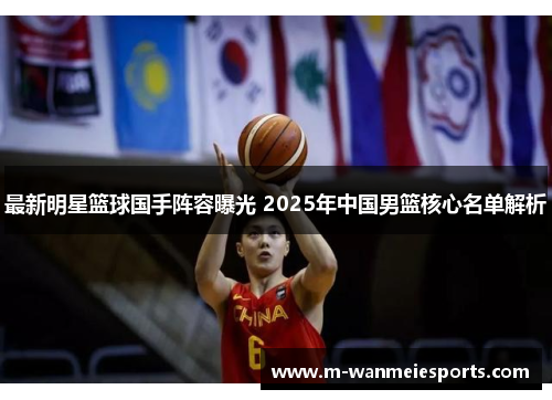 最新明星篮球国手阵容曝光 2025年中国男篮核心名单解析